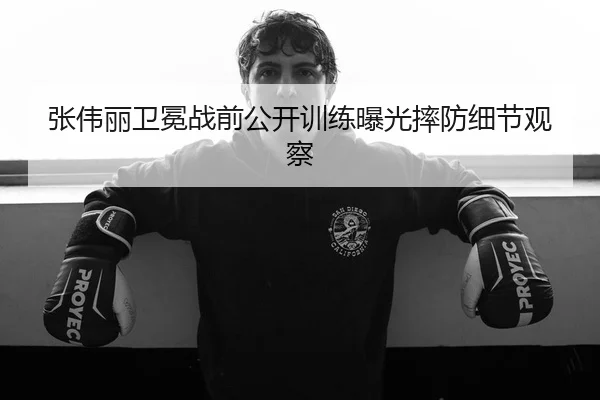 张伟丽卫冕战前公开训练曝光摔防细节观察